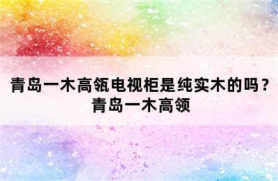 青岛一木高瓴电视柜是纯实木的吗？ 青岛一木高领